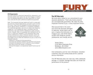 18 19
The VIP Warranty
We build optics based on our commitment to your
absolute satisfaction. That’s why Vortex products
are unconditionally guaranteed. We make this Very
Important Promise to you—a Very Important Person.
Rest assured that in the event
your binocular becomes damaged
or defective, Vortex Optics will re-
pair or replace the binocular at no
charge to you. Call Vortex Optics
at 800-426-0048 for prompt,
professional, and friendly service.
Vortex Optics
2120 West Greenview Drive
Middleton, WI 53562
service@vortexoptics.com
Visit vortexoptics.com for more information. Canadian
customers may visit vortexcanada.net for customer
service information.
The VIP Warranty does not cover loss, theft, deliberate
damage, or cosmetic damage that does not hinder the
performance of the product.
FCC Requirements
The user’s manual or instruction manual for an intentional or unin-
tentional radiator shall caution the user that changes or modiﬁca-
tions not expressly approved by the party responsible for compli-
ance could void the user’s authority to operate the equipment.
Note: This equipment has been tested and found to comply with
the limits for a Class B digital device, pursuant to part 15 of the
FCC Rules. These limits are designed to provide reasonable pro-
tection against harmful interference in a residential installation.
This equipment generates, uses and can radiate radio frequency
energy and, if not installed and used in accordance with the
instructions, may cause harmful interference to radio communi-
cations. However, there is no guarantee that interference will not
occur in a particular installation. If this equipment does cause
harmful interference to radio or television reception, which can
be determined by turning the equipment off and on, the user is
encouraged to try to correct the interference by one or more of the
following measures:
• Reorient or relocate the receiving antenna.
• Increase the separation between the equipment and receiver.
• Connect the equipment into an outlet on a circuit different
from that to which the receiver is connected.
• Consult the dealer or an experienced radio/TV technician for
help.
 