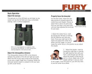 4 5
The eyecups on a Fury HD twist up and down so any
viewer can see the full ﬁeld and enjoy comfortable
viewing—with or without eyeglasses.
When not using eyeglasses or sunglasses, keep
the eyecups fully extended. For best viewing when
wearing eyeglasses, twist eyecups down.
Adjust the interpupillary distance
The interpupillary distance (IPD) is the distance
between the centers of the left and right eye pupils.
Match the IPD of your eyes to that of the binocular
so you see a single image free of shading. Rotate the
binocular barrels inward or outward to line your eyes
up with ocular lenses.
Basic Operation
Adjust the eyecups Properly focus the binocular
For the best views, follow this two-
step process to properly adjust the
center focus and diopter. Choose an
object that is about 20 yards away
from you and stay in the same spot
until you have adjusted the binocular
for your eyes.
1. Adjust the center focus—start
by closing your left eye or covering
the left objective lens with your
hand. Focus your right eye on the
object and adjust the center focus
wheel until the image is in focus.
Leave the center focus in this position as you adjust
the diopter.
2. Adjust the diopter—start by
closing your right eye or covering
the right objective lens with your
hand. Look through your left eye,
adjust the diopter so that the ob-
ject is in focus. Make note of this
diopter setting in case you need
to set it again. From this point on, you will only need
to use the center focus wheel.
Adjust Diopter Setting
 