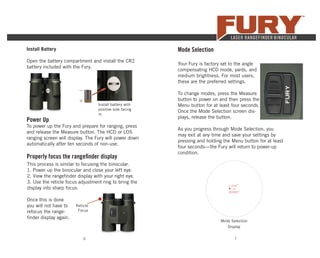 6 7
Install Battery
Open the battery compartment and install the CR2
battery included with the Fury.
Install battery with
positive side facing
in.
+
–
Power Up
To power up the Fury and prepare for ranging, press
and release the Measure button. The HCD or LOS
ranging screen will display. The Fury will power down
automatically after ten seconds of non-use.
Mode Selection
Your Fury is factory set to the angle
compensating HCD mode, yards, and
medium brightness. For most users,
these are the preferred settings.
To change modes, press the Measure
button to power on and then press the
Menu button for at least four seconds.
Once the Mode Selection screen dis-
plays, release the button.
As you progress through Mode Selection, you
may exit at any time and save your settings by
pressing and holding the Menu button for at least
four seconds—the Fury will return to power-up
condition.
Mode Selection
Display
Properly focus the rangeﬁnder display
This process is similar to focusing the binocular.
1. Power up the binocular and close your left eye.
2. View the rangeﬁnder display with your right eye.
3. Use the reticle focus adjustment ring to bring the
display into sharp focus.
Once this is done
you will not have to
refocus the range-
ﬁnder display again.
Reticle
Focus
 