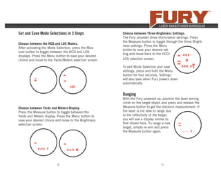 8 9
Set and Save Mode Selections in 3 Steps
Choose between the HCD and LOS Modes.
After activating the Mode Selection, press the Mea-
sure button to toggle between the HCD and LOS
displays. Press the Menu button to save your desired
choice and move to the Yards/Meters selection screen.
Choose between Yards and Meters Display.
Press the Measure button to toggle between the
Yards and Meters display. Press the Menu button to
save your desired choice and move to the Brightness
selection screen.
To exit Mode Selection and save
settings, press and hold the Menu
button for four seconds. Settings
will also save when Fury powers down
automatically.
Choose between Three Brightness Settings.
The Fury provides three illumination settings. Press
the Measure button to toggle through the three Bright-
ness settings. Press the Menu
button to save your desired set-
ting and move back to the HCD/
LOS selection screen.
Ranging
With the Fury powered up, position the laser aiming
circle on the target object and press and release the
Measure button to get the distance measurement. If
the laser is not able to range due
to the reﬂectivity of the target,
you will see a display similar to
that shown here. To range a new
target, simply re-aim and press
the Measure button again.
 