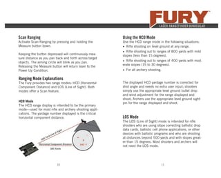 10 11
Scan Ranging
Activate Scan Ranging by pressing and holding the
Measure button down.
Keeping the button depressed will continuously mea-
sure distance as you pan back and forth across target
objects. The aiming circle will blink as you pan.
Releasing the Measure button will return laser to the
Power Up Condition.
Ranging Mode Explanations
The Fury provides two range modes: HCD (Horizontal
Component Distance) and LOS (Line of Sight). Both
modes offer a Scan feature.
HCD Mode
The HCD range display is intended to be the primary
mode—used for most riﬂe and archery shooting appli-
cations. The yardage number displayed is the critical
horizontal component distance.
500 Yard Line of Sight
Horizontal Component Distance
385 Yards
Using the HCD Mode
Use the HCD range mode in the following situations:
• Riﬂe shooting on level ground at any range.
• Riﬂe shooting out to ranges of 800 yards with mild
slopes (less than 15 degrees).
• Riﬂe shooting out to ranges of 400 yards with mod-
erate slopes (15 to 30 degrees).
• For all archery shooting.
The displayed HCD yardage number is corrected for
shot angle and needs no extra user input; shooters
simply use the appropriate level ground bullet drop
and wind adjustment for the range displayed and
shoot. Archers use the appropriate level ground sight
pin for the range displayed and shoot.
LOS Mode
The LOS (Line of Sight) mode is intended for riﬂe
shooters who are using slope correcting ballistic drop
data cards, ballistic cell phone applications, or other
devices with ballistic programs and who are shooting
at distances beyond 500 yards and with slopes great-
er than 15 degrees. Most shooters and archers will
not need the LOS mode.
 