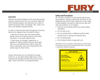17
Caution: Binoculars are not intended for looking
at the sun, or any other intense light source. Such
viewing could damage the retina and cornea of your
eyes—even to the point of causing blindness.
Lens Care
Maintain the optical brilliance of the binocular by keep-
ing lens surfaces free of dirt, oils, and dust. Make use
of the provided eyepiece and objective lens covers to
protect the lenses when not viewing. Then, store in its
carry case between viewing sessions.
In order to enjoy the best views through your binocular,
take time to regularly clean the exterior lenses:
1. Remove any dust or grit from lenses before
wiping. Use a can of pressurized air, soft camel
hair brush, or an acrylic optical brush.
2. Clear lenses of smudges, ﬁngerprints, or
eyelash oil. Fog the lenses with your own breath,
then use a non-abrasive lens cloth to clean the
lenses. Alternately, use a lens cleaning ﬂuid and
optical paper to clean lenses.
16
Safety and Precautions
Do not stare into beam or view directly without laser
eye protection. Staring continuously into beam for pro-
longed periods of time could cause harm to your eyes.
If used properly, this device is safe for your eyes and
laser eye protection is not needed.
• Use the correct battery (CR2) and proper battery
orientation.
• Do not look at sun.
• Do not activate Menu or Measure buttons while
aiming at eye or looking into objective lens.
• Do not disassemble.
• Do not allow children to play with unit.
CAUTION—Use of controls or adjustments or performance
of procedures other than those speciﬁed herein may result
in hazardous radiation exposure.
AVOID EXPOSURE
LASER RADIATION IS EMITTED FROM THIS APERATURE
LASER RADITION
AVOID EYE EXPOSURE
CLASS 3R LASER PRODUCT
MAXIMUM OUTPUT
5.0mW, 900nm, 500Hz
THIS PRODUCT COMPLIES WITH IEC 60825-1:2007-03 Ed.2.0
THIS PRODUCT CIMPLIES WITH 21CFR SUBCHAPTER J PARTS
1040.10 AND 1040.11 EXCEPT FOR DEVATIONS PURSUAT TO
LASER NOTICE NO.50 DATED JUNE 24, 2007.
Sheltered Wings, INC. 2120 West Greenview Drive, Middleton, WI 53562 January, 2017
 