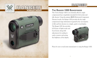 1
The Vortex Ranger 1000 is an extremely effective angle-
compensated laser rangefinder intended for both archer and
rifle shooter. Using the primary HCD (Horizontal Component
Distance) mode, the Ranger 1000 provides the key angle
compensated range information required by the vast majority
of rifle and bow shooters in a simple, quick to read display.
The Ranger 1000 also provides
LOS (Line of Sight) mode and
Scan feature along with
adjustments for reading in
yards or meters and setting
the brightness of the display.
THE RANGER 1000 RANGEFINDER
Please be sure to read entire manual prior to using the Ranger 1000.
1
 
