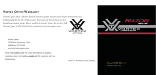 VORTEX OPTICS WARRANTY
Vortex Optics
2120 West Greenview Drive
Middleton, WI 53562
service@vortexoptics.com
Visit vortexoptics.com for more information. Canadian
customers may visit vortexcanada.net for customer service
information.
Dual Use: Shooting Tactical / Hunting
Vortex Optics offers a lifetime limited warranty against manufacturer defects in materials and
workmanship for the life of the product. Rest assured, if your Razor red dot
should ever require repair, all you need do is contact Vortex for service. Call
Vortex Optics at 800-426-0048 or e-mail service@vortexoptics.com.
© Vortex Optics usa
Manual #RZR-RD-11A
 