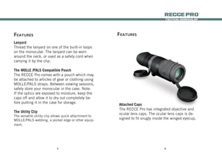 54
tactical monocular
recce Pro
®
Lanyard
Thread the lanyard on one of the built-in loops
on the monocular. The lanyard can be worn
around the neck, or used as a safety cord when
carrying it by the clip.
The MOLLE /PALS Compatible Pouch
The RECCE Pro comes with a pouch which may
be attached to articles of gear or clothing using
MOLLE/PALS straps. Between viewing sessions,
safely store your monocular in the case. Note:
If the optics are exposed to moisture, keep the
caps off and allow it to dry out completely be-
fore putting it in the case for storage.
The Utility Clip
The versatile utility clip allows quick attachment to
MOLLE/PALS webbing, a pocket edge or other equip-
ment.
featUres
Attached Caps
The RECCE Pro has integrated objective and
ocular lens caps. The ocular lens caps is de-
signed to fit snugly inside the winged eyecup.
featUres
 