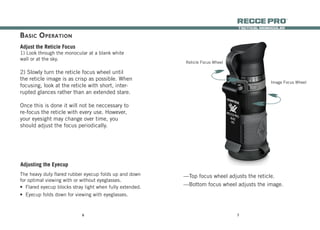 76
tactical monocular
recce Pro
®
Adjust the Reticle Focus
1) Look through the monocular at a blank white
wall or at the sky.
2) Slowly turn the reticle focus wheel until
the reticle image is as crisp as possible. When
focusing, look at the reticle with short, inter-
rupted glances rather than an extended stare.
Once this is done it will not be neccessary to
re-focus the reticle with every use. However,
your eyesight may change over time, you
should adjust the focus periodically.
Adjusting the Eyecup
The heavy duty flared rubber eyecup folds up and down
for optimal viewing with or without eyeglasses.
•	 Flared eyecup blocks stray light when fully extended.
•	 Eyecup folds down for viewing with eyeglasses.
Reticle Focus Wheel
Image Focus Wheel
—Top focus wheel adjusts the reticle.
—Bottom focus wheel adjusts the image.
Basic Operation
 