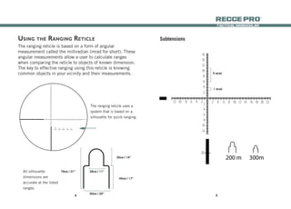 98
tactical monocular
recce Pro
®
Subtensions
5 mrad
1 mrad
36
34
32
30
28
26
24
22
20
18
16
14
12
10
8
6
4
2
12 10 8 6 4 2 2 4 6 8 10 12 14 16 18 20 22 24 26 28 302
4
6
8
10
12
2040
20
40
200 m 300m 400m
The ranging reticle is based on a form of angular
measurement called the milliradian (mrad for short). These
angular measurements allow a user to calculate ranges
when comparing the reticle to objects of known dimension.
The key to effective ranging using this reticle is knowing
common objects in your vicinity and their measurements.
Using the Ranging Reticle
28cm / 11”
50cm / 20”
35cm / 14”
44cm / 17”
79cm / 31”All silhouette
dimensions are
accurate at the listed
ranges.
The ranging reticle uses a
system that is based on a
silhouette for quick ranging.
68
66
64
62
60
58
56
54
52
50
48
46
44
42
40
38
36
34
32
30
28
26
24
22
20
18
16
14
12
10
8
6
4
2
12 10 8 6 4 2 2 4 6 8 10 12 14 16 18 20 22 24 26 28 30 32 34 36 38 40 42 44 46 48 50 52 54 56 58 60 62 64 66 682
4
6
8
10
12
2040
20
40
200 m 300m 400m 500m 600m
 