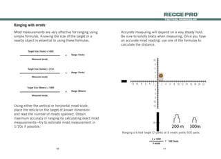 1110
tactical monocular
recce Pro
®
Ranging with mrads
Mrad measurements are very effective for ranging using
simple formulas. Knowing the size of the target or a
nearby object is essential to using these formulas.
Using either the vertical or horizontal mrad scale,
place the reticle on the target of known dimension
and read the number of mrads spanned. Obtain
maximum accuracy in ranging by calculating exact mrad
measurements—try to estimate mrad measurement in
1/10s if possible.
Range (Yards)=
Target Size (Yards) x 1000
Measured mrads
Range (Yards)=
Target Size (Inches) x 27.8
Measured mrads
Range (Meters)=
Target Size (Meters) x 1000
Measured mrads
Accurate measuring will depend on a very steady hold.
Be sure to solidly brace when measuring. Once you have
an accurate mrad reading, use one of the formulas to
calculate the distance.
Ranging a 6-foot target (2 yards) at 4 mrads yields 500 yards.
2 x 1000
4 mrads
500 Yards=
38
36
34
32
30
28
26
24
22
20
18
16
14
12
10
8
6
4
2
12 10 8 6 4 2 2 4 6 8 10 12 14 16 18 20 22 24 26 28 302
4
6
8
10
12
2040
20
200 m 300m 400m
 