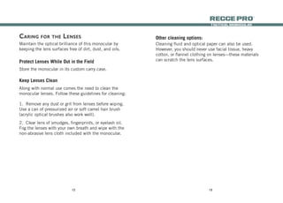 1312
tactical monocular
recce Pro
®
Caring for the Lenses
Maintain the optical brilliance of this monocular by
keeping the lens surfaces free of dirt, dust, and oils.
Protect Lenses While Out in the Field
Store the monocular in its custom carry case.
Keep Lenses Clean
Along with normal use comes the need to clean the
monocular lenses. Follow these guidelines for cleaning:
1.	 Remove any dust or grit from lenses before wiping.
Use a can of pressurized air or soft camel hair brush
(acrylic optical brushes also work well).
2.	 Clear lens of smudges, fingerprints, or eyelash oil.
Fog the lenses with your own breath and wipe with the
non-abrasive lens cloth included with the monocular.
Cleaning fluid and optical paper can also be used.
However, you should never use facial tissue, heavy
cotton, or flannel clothing on lenses—these materials
can scratch the lens surfaces.
Other cleaning options:
 