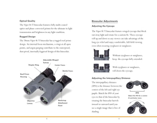 2 3
The Viper R/T binocular features fully multi-coated
optics and phase-corrected prisms for the ultimate in light
transmission and brightness in any light condition.
Optical Quality
Rugged Design
The 28mm Viper R/T binocular has a rugged roof prism
design. An internal focus mechanism, o-rings at all open
points, and argon purging contribute to the waterproof,
dust proof, internally fogproof design of this binocular.
Center FocusDiopter Ring
Roof Prism
Housing
Objective
Lenses
Neckstrap
Attachment
Point
Adjustable Winged
Eyecup
Reticle Focus
With eyeglasses or sunglasses,
roll down the eyecups.
Without eyeglasses or sunglasses,
keep the eyecups fully extended.
Adjusting the Eyecups
Adjusting the Interpupillary Distance
The interpupillary distance
(IPD) is the distance between the
centers of the left and right eye
pupils. Match the IPD of your
eyes to that of the binocular by
rotating the binocular barrels
inward or outward until you
see a single image that is free of
shading.
IPD
Adjust the IPD for a custom
fit and better views.
Binocular Adjustments
The Viper R/T binocular feature winged eyecups that block
out stray light and rotate for a custom fit. These eyecups
roll up and down so any viewer can take advantage of the
long eye relief and enjoy comfortable, full-field viewing
even when wearing eyeglasses or sunglasses.
 