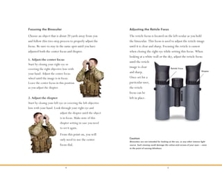 4 5
Focusing the Binocular
Choose an object that is about 20 yards away from you
and follow this two-step process to properly adjust the
focus. Be sure to stay in the same spot until you have
adjusted both the center focus and diopter.
1. Adjust the center focus
Start by closing your right eye or
covering the right objective lens with
your hand. Adjust the center focus
wheel until the image is in focus.
Leave the center focus in this position
as you adjust the diopter.
2. Adjust the diopter
Start by closing your left eye or covering the left objective
lens with your hand. Look through your right eye and
adjust the diopter until the object
is in focus. Make note of this
diopter setting in case you need
to set it again.
From this point on, you will
only need to use the center
focus dial.
The reticle focus is located on the left ocular as you hold
the binocular. This focus is used to adjust the reticle image
until it is clear and sharp. Focusing the reticle is easiest
when closing the right eye while setting this focus. When
looking at a white wall or the sky, adjust the reticle focus
until the reticle
image is clear
and sharp.
Once set for a
particular user,
the reticle
focus can be
left in place.
Adjusting the Reticle Focus
Reticle Focus
Diopter
Binoculars are not intended for looking at the sun, or any other intense light
source. Such viewing could damage the retina and cornea of your eyes—even
to the point of causing blindness.
Caution
 