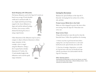 10 11
Maintain the optical brilliance of the Viper R/T
binocular by keeping the lens surfaces free of dirt,
oils, and dust.
Protect Lenses While Out in the Field
Caring for the Lenses
Make use of the rainguard to protect the lenses when
not viewing. Store the Viper R/T binocular in its
carry case.
Keep Lenses Clean
Along with normal use comes the need to clean the
binocular lenses. Follow these guidelines for cleaning:
Cleaning fluid and optical paper can also be used. However, you should
never use facial tissue, heavy cotton, or flannel clothing on lenses—these
materials can scratch the lens surfaces.
Other cleaning options:
Quick Ranging with Silhouettes
The human silhouettes used in the Viper R/T reticle are
based on an average 20-inch shoulder
width and 11-inch head width. To
use, simply match the person being
ranged to the closest silhouette in
shape and read the indicated yardage.
As before, best accuracy will be
obtained by bracing the arms or
using a tripod mount.
1. Remove any dust or grit from the lenses before
wiping. Use a can of pressurized air or a soft camel
hairbrush (acrylic optical brushes also work well).
2. Clear lens of smudges, fingerprints, or eyelash
oil. Fog the lenses with your own breath and wipe
with the non-abrasive lens cloth included with the
Viper R/T binocular.
Other dimensions of the silhouettes may be used to
compare to objects of known dimension to obtain
range estimation. In this
example, a deer is ranged
using the silhouettes. Using a
deer’s typical back-to-brisket
dimension of 17 inches, the
17-inch shoulder height of the
silhouettes can be used for quick
range estimation.
300m
300m
 