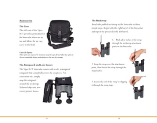 12 13
The Viper R/T binocular comes with a soft, waterproof
rainguard that completely covers the eyepieces. For
convenient use, simply
snap the rainguard
around the neckstrap.
Tethered objective lens
covers protect lenses.
The Rainguard and Lens Covers
The soft case of the Viper
R/T provides protection for
the binocular when not in
use and allows for an easy
carry in the field.
The Case
Accessories
Attach the padded neckstrap to the binocular in three
simple steps. Begin with the right barrel of the binocular
and repeat the process for the left barrel.
The Neckstrap
1. Push a few inches of the strap
through the neckstrap attachment
point on the binocular.
2. Loop the strap over the attachment
point, then thread the strap through the
strap buckle.
3. Secure the end of the strap by slipping
it through the strap loop.
If the optics are exposed to moisture, keep the caps off and allow the optics to
dry out completely before putting them in the case for storage.
Care of Optics
 