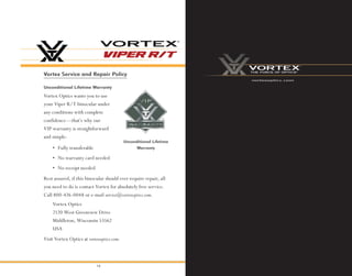 14
Vortex Service and Repair Policy
Unconditional Lifetime
Warranty
Vortex Optics wants you to use
your Viper R/T binocular under
any conditions with complete
confidence—that’s why our
VIP warranty is straightforward
and simple:
Rest assured, if this binocular should ever require repair, all
you need to do is contact Vortex for absolutely free service.
Call 800-426-0048 or e-mail service@vortexoptics.com.
Unconditional Lifetime Warranty
• Fully transferable
• No warranty card needed
• No receipt needed
Vortex Optics
2120 West Greenview Drive
Middleton, Wisconsin 53562
USA
Visit Vortex Optics at vortexoptics.com.
vortexoptics.com
 