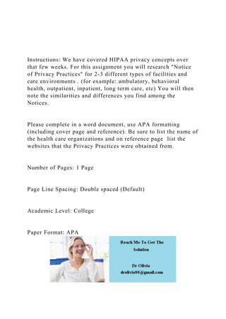 Instructions: We have covered HIPAA privacy concepts over
that few weeks. For this assignment you will research "Notice
of Privacy Practices" for 2-3 different types of facilities and
care environments . (for example: ambulatory, behavioral
health, outpatient, inpatient, long term care, etc) You will then
note the similarities and differences you find among the
Notices.
Please complete in a word document, use APA formatting
(including cover page and reference). Be sure to list the name of
the health care organizations and on reference page list the
websites that the Privacy Practices were obtained from.
Number of Pages: 1 Page
Page Line Spacing: Double spaced (Default)
Academic Level: College
Paper Format: APA
 