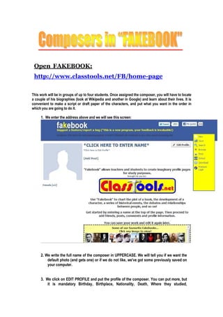 Open FAKEBOOK:
http://www.classtools.net/FB/home-page
This work will be in groups of up to four students. Once assigned the composer, you will have to locate
a couple of his biographies (look at Wikipedia and another in Google) and learn about their lives. It is
convenient to make a script or draft paper of the characters, and put what you want in the order in
which you are going to do it.
1. Weenter the address above and we will see this screen:
2. We write the full name of the composer in UPPERCASE. We will tell you if we want the
default photo (and gets one) or if we do not like, we've got some previously saved on
yourcomputer.
3. We click on EDIT PROFILE and put the profile of the composer. You can put more, but
it is mandatory Birthday, Birthplace, Nationality, Death, Where they studied,
 