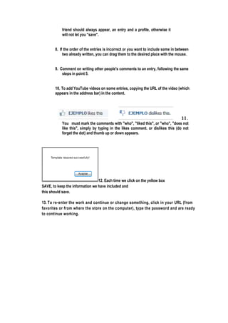 friend should always appear, an entry and a profile, otherwise it
will notletyou "save".
8. If the order of the entries is incorrect or you want to include some in between
two alreadywritten,you can drag themto thedesiredplacewith themouse.
9. Comment on writing other people's comments to an entry, following the same
stepsin point5.
10. To add YouTubevideoson someentries,copyingtheURL ofthevideo (which
appearsin theaddressbar)in thecontent.
11.
You must mark the comments with "who", "liked this", or "who", "does not
like this", simply by typing in the likes comment. or dislikes this (do not
forgetthedot)and thumb up ordown appears.
12. Each time we clickon theyellowbox
SAVE, to keep theinformation wehaveincluded and
thisshould save.
13. To re-enter the work and continue or change something, click in your URL (from
favorites or from where the store on the computer), type the password and are ready
to continue working.
 