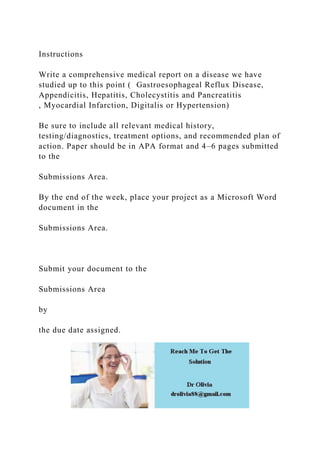Instructions
Write a comprehensive medical report on a disease we have
studied up to this point ( Gastroesophageal Reflux Disease,
Appendicitis, Hepatitis, Cholecystitis and Pancreatitis
, Myocardial Infarction, Digitalis or Hypertension)
Be sure to include all relevant medical history,
testing/diagnostics, treatment options, and recommended plan of
action. Paper should be in APA format and 4–6 pages submitted
to the
Submissions Area.
By the end of the week, place your project as a Microsoft Word
document in the
Submissions Area.
Submit your document to the
Submissions Area
by
the due date assigned.
 