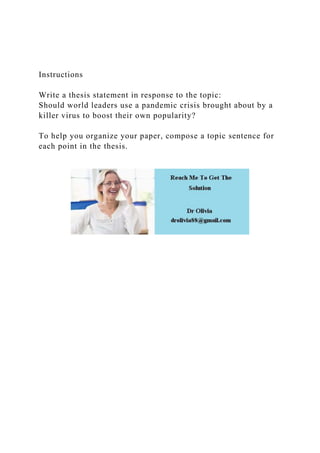 Instructions
Write a thesis statement in response to the topic:
Should world leaders use a pandemic crisis brought about by a
killer virus to boost their own popularity?
To help you organize your paper, compose a topic sentence for
each point in the thesis.
 