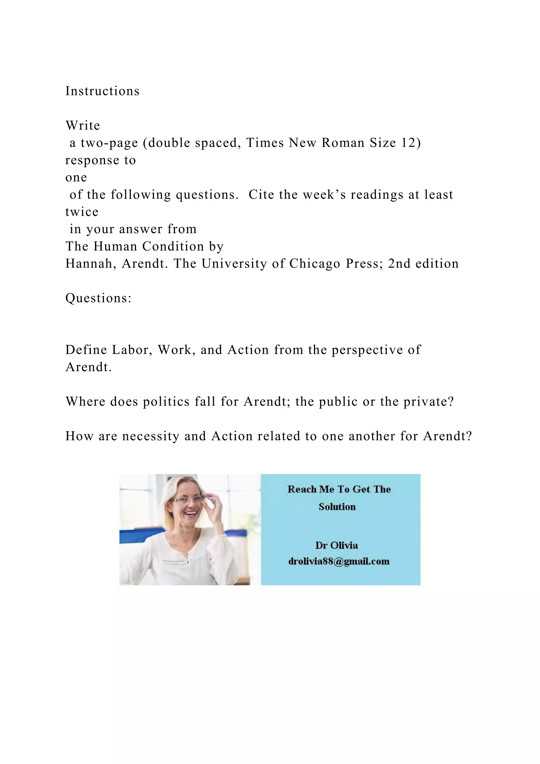 Instructions
Write
a two-page (double spaced, Times New Roman Size 12)
response to
one
of the following questions. Cite the week’s readings at least
twice
in your answer from
The Human Condition by
Hannah, Arendt. The University of Chicago Press; 2nd edition
Questions:
Define Labor, Work, and Action from the perspective of
Arendt.
Where does politics fall for Arendt; the public or the private?
How are necessity and Action related to one another for Arendt?