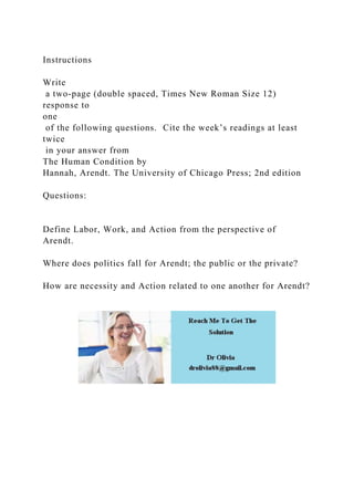 Instructions
Write
a two-page (double spaced, Times New Roman Size 12)
response to
one
of the following questions. Cite the week’s readings at least
twice
in your answer from
The Human Condition by
Hannah, Arendt. The University of Chicago Press; 2nd edition
Questions:
Define Labor, Work, and Action from the perspective of
Arendt.
Where does politics fall for Arendt; the public or the private?
How are necessity and Action related to one another for Arendt?
 