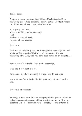 Instructions:
You are a research group from BSocialMarketing, LLC. -a
marketing consulting company that evaluates the effectiveness
of clients’ social media activities/ websites.
As a group, you will
select a publicly-traded company
and
analyze the social media
aspects of that company.
Overview:
Over the last several years, more companies have begun to use
social media as part of their overall communication and
marketing strategies, and you have been asked to investigate…
how successful is their social media campaign,
what are the current trends,
how companies have changed the way they do business,
and what the future looks like in the context of social media
use.
Objective of research:
Investigate how your selected company is using social media to
enhance communications and business interactions within the
company (internal communication: Employee) and externally
 