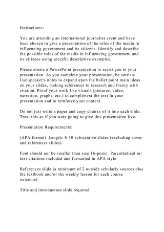 Instructions:
You are attending an international journalist event and have
been chosen to give a presentation of the roles of the media in
influencing government and its citizens. Identify and describe
the possible roles of the media in influencing government and
its citizens using specific descriptive examples.
Please create a PowerPoint presentation to assist you in your
presentation. As you complete your presentation, be sure to:
Use speaker's notes to expand upon the bullet point main ideas
on your slides, making references to research and theory with
citation. Proof your work Use visuals (pictures, video,
narration, graphs, etc.) to compliment the text in your
presentation and to reinforce your content.
Do not just write a paper and copy chunks of it into each slide.
Treat this as if you were going to give this presentation live.
Presentation Requirements:
(APA format) Length: 8-10 substantive slides (excluding cover
and references slides)
Font should not be smaller than size 16-point Parenthetical in-
text citations included and formatted in APA style
References slide (a minimum of 2 outside scholarly sources plus
the textbook and/or the weekly lesson for each course
outcome)
Title and introduction slide required
 