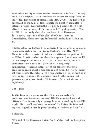 been criticized by scholars for its “democratic deficit.” The way
the EU is designed, its institutions are rather far away from the
individual EU citizen (Follesdal and Hix, 2006). The EU is thus
perceived by many as elitist. Despite the number and extent of
interest groups involved in the EU policy process, there is no
effective link between EU citizens and EU policymaking. That
is, EU citizens only elect the members of the European
Parliament; they can neither elect the Council nor the
Commission, which are very influential institutions within the
EU.
Additionally, the EU has been criticized for not providing direct
democratic rights for its citizens (Follesdal and Hix, 2006).
There is neither a system in which the citizens can petition for
an EU-wide referendum nor there is a system that allows the EU
citizens to petition for an initiative. In other words, the EU
institutions have been critiqued for not being very
democratically accountable. For these reasons, there is a
growing concern about a democratic deficit in the EU. Although
scholars debate the extent of the democratic deficit, as well as it
most salient features, the common thread is the notion that
governance processes in the EU in some form lack democratic
legitimacy.
Conclusion
In this lesson, we examined the EU as an example of a
prominent and important regional IO. We examined several
different theories to help us grasp how policymaking in the EU
works. Next, we'll evaluate the role of the United Nations and
regional organizations in peacekeeping initiatives and conflicts.
References
"Council of the European Union," n.d. Website of the European
Union.
 