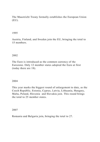 The Maastricht Treaty formally establishes the European Union
(EU).
1995
Austria, Finland, and Sweden join the EU, bringing the total to
15 members.
2002
The Euro is introduced as the common currency of the
Eurozone. Only 12 member states adopted the Euro at first
(today there are 18).
2004
This year marks the biggest round of enlargement to date, as the
Czech Republic, Estonia, Cyprus, Latvia, Lithuania, Hungary,
Malta, Poland, Slovenia and Slovakia join. This round brings
the total to 25 member states.
2007
Romania and Bulgaria join, bringing the total to 27.
 