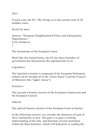 2013
Croatia joins the EU. This brings us to the current total of 28
member states.
Scroll for more
(Source: "European Neighbourhood Policy and Enlargement
Negotiations,"
www.europa.eu
)
The Institutions of the European Union
Much like the United States, the EU has three branches of
government that characterize the supranational level:
Legislative
The legislative branch is composed of the European Parliament
(which can be thought of as the “lower house”) and the Council
of Ministers (the “upper house”).
Executive
The executive branch consists of the European Commission and
the European Council.
Judicial
The judicial branch consists of the European Court of Justice.
In the following sections, we consider the functions of each of
these institutions in turn. The goal is to gain a working
understanding of the role and functions of each institution
within the three branches, which will help prior to reading the
 