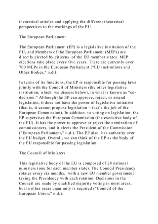 theoretical articles and applying the different theoretical
perspectives to the workings of the EU.
The European Parliament
The European Parliament (EP) is a legislative institution of the
EU, and Members of the European Parliament (MEPs) are
directly elected by citizens of the EU member states. MEP
elections take place every five years. There are currently over
700 MEPs in the European Parliament ("EU Institutions and
Other Bodies," n.d.).
In terms of its functions, the EP is responsible for passing laws
jointly with the Council of Ministers (the other legislative
institution, which we discuss below), in what is known as “co-
decision.” Although the EP can approve, reject, or amend
legislation, it does not have the power of legislative initiative
(that is, it cannot propose legislation – that’s the job of the
European Commission). In addition to voting on legislation, the
EP supervises the European Commission (the executive body of
the EU). It has the power to approve or reject the nomination of
commissioners, and it elects the President of the Commission
("European Parliament," n.d.). The EP also has authority over
the EU budget. Overall, we can think of the EP as the body of
the EU responsible for passing legislation.
The Council of Ministers
This legislative body of the EU is composed of 28 national
ministers (one for each member state). The Council Presidency
rotates every six months, with a new EU member government
taking the Presidency with each rotation. Decisions in the
Council are made by qualified majority voting in most areas,
but in other areas unanimity is required ("Council of the
European Union," n.d.).
 