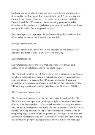 In those areas in which it makes decisions based on unanimity,
it consults the European Parliament, but the EP has no say on
Council decisions. However, in most policy areas, both the
Council and the EP share decision-making powers equally
(known as the ordinary legislative procedure); both bodies have
to agree in order for a proposal to pass.
Two concepts are important in understanding the tensions that
often arise between the Council and the EP:
Intergovernmentalism
Intergovernmentalism refers to the priority of the interests of
national member states in EU decision-making.
Supranationalism
Supranationalism refers to a preponderance of power and
authority in institutions above the state level.
The Council is often noted for its intergovernmentalist approach
in which national interests are prioritized above supranational
considerations, whereas the EP makes decisions based on
principles of supranationalism, which favor the interests of the
EU as a supranational system (Wallace and Wallace, 2000).
The European Commission
The European Commission is the executive branch of the EU.
The Commission operates on the principle of supranationalism –
that is, it is independent of national member-state governments
and, as such, represents and upholds the interests of the EU as a
whole. The key responsibility of the European Commission is
proposing legislation. It drafts proposals for legislation that the
European Parliament and the Council of Ministers then vote on.
In addition to proposing legislation, the Commission manages
 