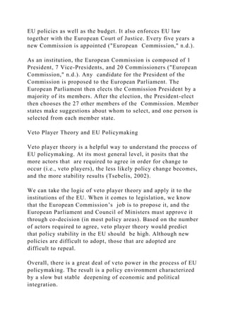 EU policies as well as the budget. It also enforces EU law
together with the European Court of Justice. Every five years a
new Commission is appointed ("European Commission," n.d.).
As an institution, the European Commission is composed of 1
President, 7 Vice-Presidents, and 20 Commissioners ("European
Commission," n.d.). Any candidate for the President of the
Commission is proposed to the European Parliament. The
European Parliament then elects the Commission President by a
majority of its members. After the election, the President-elect
then chooses the 27 other members of the Commission. Member
states make suggestions about whom to select, and one person is
selected from each member state.
Veto Player Theory and EU Policymaking
Veto player theory is a helpful way to understand the process of
EU policymaking. At its most general level, it posits that the
more actors that are required to agree in order for change to
occur (i.e., veto players), the less likely policy change becomes,
and the more stability results (Tsebelis, 2002).
We can take the logic of veto player theory and apply it to the
institutions of the EU. When it comes to legislation, we know
that the European Commission’s job is to propose it, and the
European Parliament and Council of Ministers must approve it
through co-decision (in most policy areas). Based on the number
of actors required to agree, veto player theory would predict
that policy stability in the EU should be high. Although new
policies are difficult to adopt, those that are adopted are
difficult to repeal.
Overall, there is a great deal of veto power in the process of EU
policymaking. The result is a policy environment characterized
by a slow but stable deepening of economic and political
integration.
 