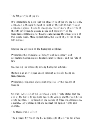The Objectives of the EU
It’s interesting to note that the objectives of the EU are not only
economic, although we tend to think of the EU primarily as an
economic union. From its inception, two primary objectives of
the EU have been to ensure peace and prosperity on the
European continent after having experienced the devastation of
two world wars. More specifically, the stated objectives of the
EU include:
Ending the division on the European continent
Promoting the principles of liberty and democracy, and
respecting human rights, fundamental freedoms, and the rule of
law
Deepening the solidarity among European citizens
Building an ever-closer union through decisions based on
transparency
Promoting economic and social progress for the people of
Europe
Overall, Article 3 of the European Union Treaty states that the
aim of the EU is to promote peace, its values and the well-being
of its peoples. It is based on the values of freedom, democracy,
equality, law enforcement and respect for human rights and
dignity.
The Democratic Deficit
The process by which the EU achieves its objectives has often
 