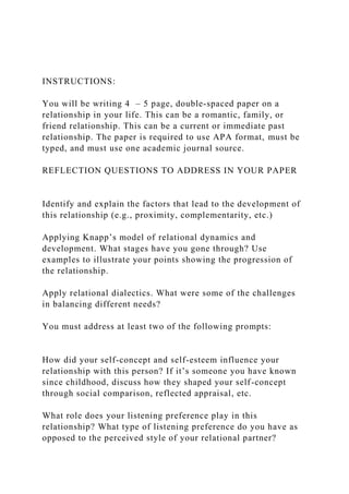 INSTRUCTIONS:
You will be writing 4 – 5 page, double-spaced paper on a
relationship in your life. This can be a romantic, family, or
friend relationship. This can be a current or immediate past
relationship. The paper is required to use APA format, must be
typed, and must use one academic journal source.
REFLECTION QUESTIONS TO ADDRESS IN YOUR PAPER
Identify and explain the factors that lead to the development of
this relationship (e.g., proximity, complementarity, etc.)
Applying Knapp’s model of relational dynamics and
development. What stages have you gone through? Use
examples to illustrate your points showing the progression of
the relationship.
Apply relational dialectics. What were some of the challenges
in balancing different needs?
You must address at least two of the following prompts:
How did your self-concept and self-esteem influence your
relationship with this person? If it’s someone you have known
since childhood, discuss how they shaped your self-concept
through social comparison, reflected appraisal, etc.
What role does your listening preference play in this
relationship? What type of listening preference do you have as
opposed to the perceived style of your relational partner?
 