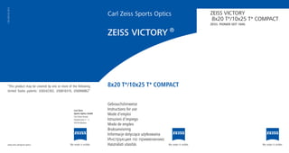 Carl Zeiss Sports Optics
Gebrauchshinweise
Instructions for use
Mode d’emploi
Istruzioni d’impiego
Modo de empleo
Bruksanvisning
Informacje dotyczące użytkowania
Инструкция по применению
Használati utasítás
ZEISS VICTORY
8x20 T*/10x25 T* COMPACT
ZEISS. PIONIER SEIT 1846.
1767-920 / 02.2014
ZEISS VICTORY ®
“This product may be covered by one or more of the following
United States patents: US6542302, US6816310, US6906862”
www.zeiss.de/sports-optics
Carl Zeiss
Sports Optics GmbH
Carl Zeiss Group
Gloelstrasse 3 – 5
35576 Wetzlar
8x20 T*/10x25 T* COMPACT
 