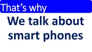 That’s why 
We talk about 
smart phones 
 