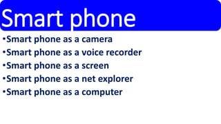 Smart phone 
•Smart phone as a camera 
•Smart phone as a voice recorder 
•Smart phone as a screen 
•Smart phone as a net explorer 
•Smart phone as a computer 
 
