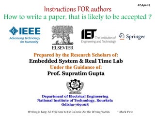 Writing is Easy; All You have to Do is Cross Out the Wrong Words. ~ Mark Twin
Prepared by the Research Scholars of:
Embedded System & Real Time Lab
Under the Guidance of:
Prof. Supratim Gupta
Department of Electrical Engineering
National Institute of Technology, Rourkela
Odisha-769008
Instructions FOR authors
How to write a paper, that is likely to be accepted ?
27-Apr-16
 