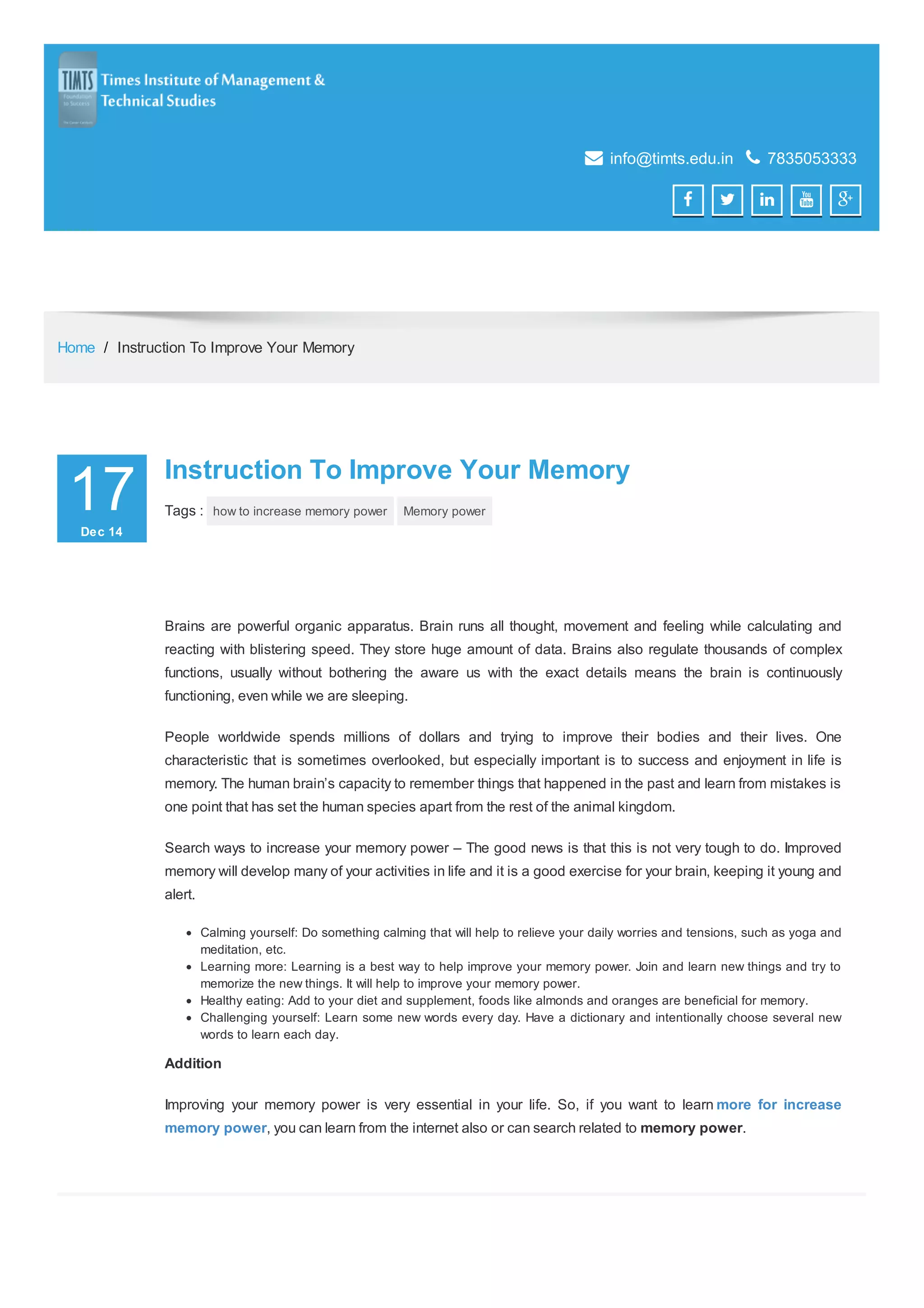  info@timts.edu.in  7835053333
    
Home / Instruction To Improve Your Memory
17DecDec 1414
00
Instruction To Improve Your MemoryInstruction To Improve Your Memory
Tags : how to increase memory power Memory power
Brains are powerful organic apparatus. Brain runs all thought, movement and feeling while calculating and
reacting with blistering speed. They store huge amount of data. Brains also regulate thousands of complex
functions, usually without bothering the aware us with the exact details means the brain is continuously
functioning, even while we are sleeping.
People worldwide spends millions of dollars and trying to improve their bodies and their lives. One
characteristic that is sometimes overlooked, but especially important is to success and enjoyment in life is
memory. The human brain’s capacity to remember things that happened in the past and learn from mistakes is
one point that has set the human species apart from the rest of the animal kingdom.
Search ways to increase your memory power – The good news is that this is not very tough to do. Improved
memory will develop many of your activities in life and it is a good exercise for your brain, keeping it young and
alert.
Calming yourself: Do something calming that will help to relieve your daily worries and tensions, such as yoga and
meditation, etc.
Learning more: Learning is a best way to help improve your memory power. Join and learn new things and try to
memorize the new things. It will help to improve your memory power.
Healthy eating: Add to your diet and supplement, foods like almonds and oranges are beneficial for memory.
Challenging yourself: Learn some new words every day. Have a dictionary and intentionally choose several new
words to learn each day.
Addition
Improving your memory power is very essential in your life. So, if you want to learn more for increase
memory power, you can learn from the internet also or can search related to memory power.
 
