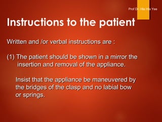 Instructions to the patient
Written and /or verbal instructions are :Written and /or verbal instructions are :
(1) The patient should be shown in a mirror the(1) The patient should be shown in a mirror the
insertion and removal of the appliance.insertion and removal of the appliance.
Insist that the appliance be maneuvered byInsist that the appliance be maneuvered by
the bridges of the clasp and no labial bowthe bridges of the clasp and no labial bow
or springs.or springs.
Prof Dr. Hla Hla Yee
 