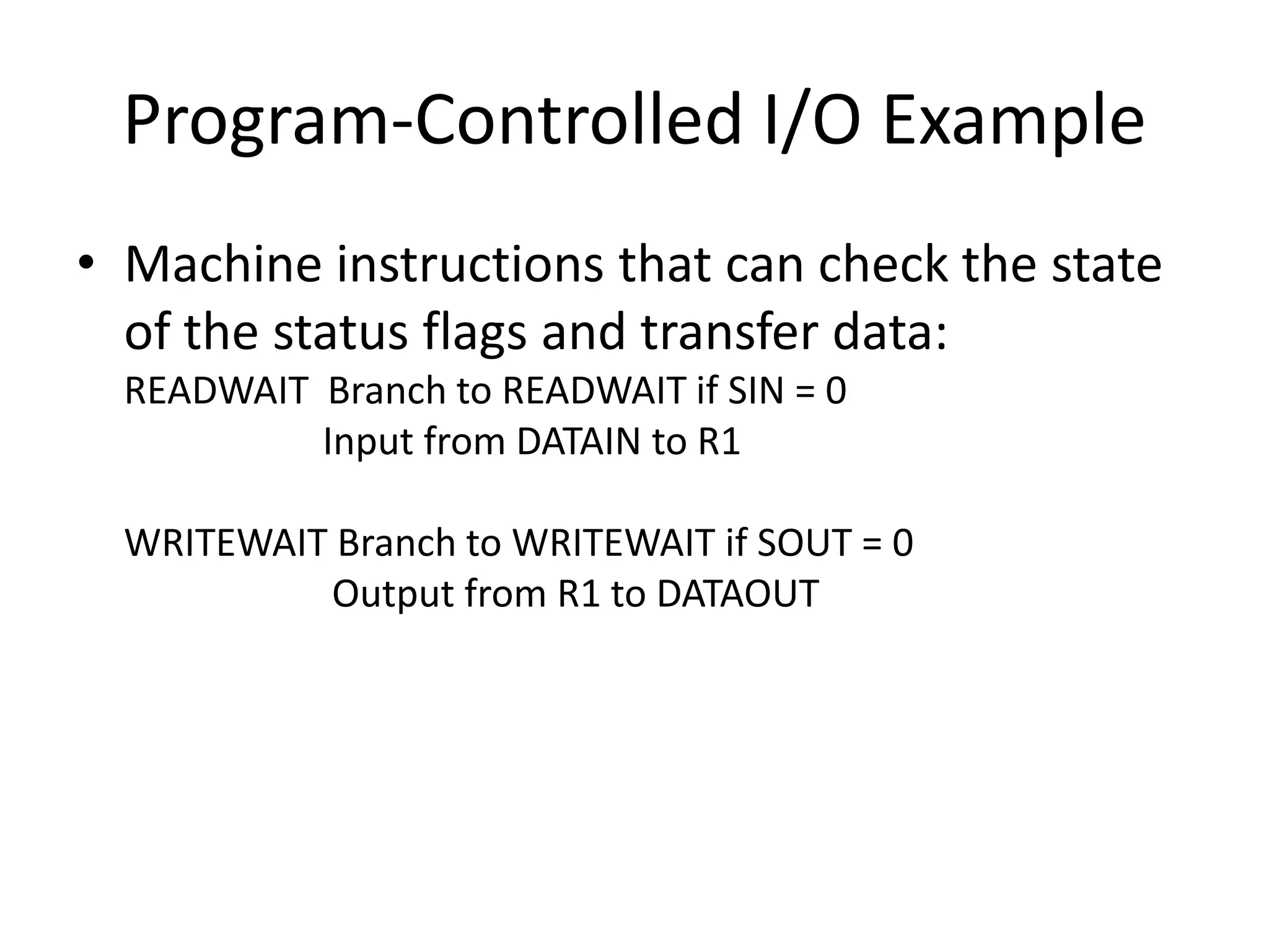 Program-Controlled I/O Example
• Machine instructions that can check the state
of the status flags and transfer data:
READWAIT Branch to READWAIT if SIN = 0
Input from DATAIN to R1
WRITEWAIT Branch to WRITEWAIT if SOUT = 0
Output from R1 to DATAOUT
 