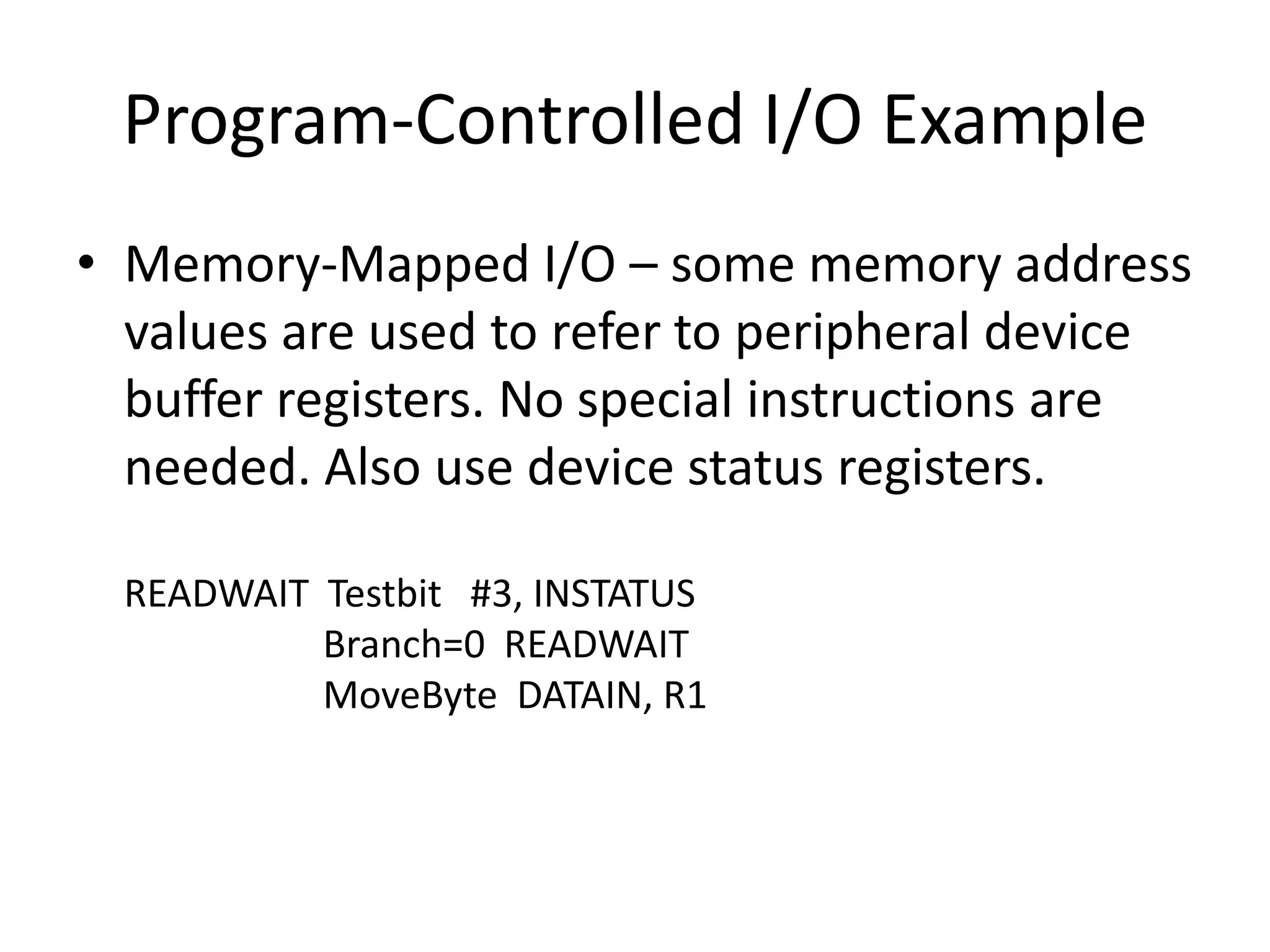 Program-Controlled I/O Example
• Memory-Mapped I/O – some memory address
values are used to refer to peripheral device
buffer registers. No special instructions are
needed. Also use device status registers.
READWAIT Testbit #3, INSTATUS
Branch=0 READWAIT
MoveByte DATAIN, R1
 