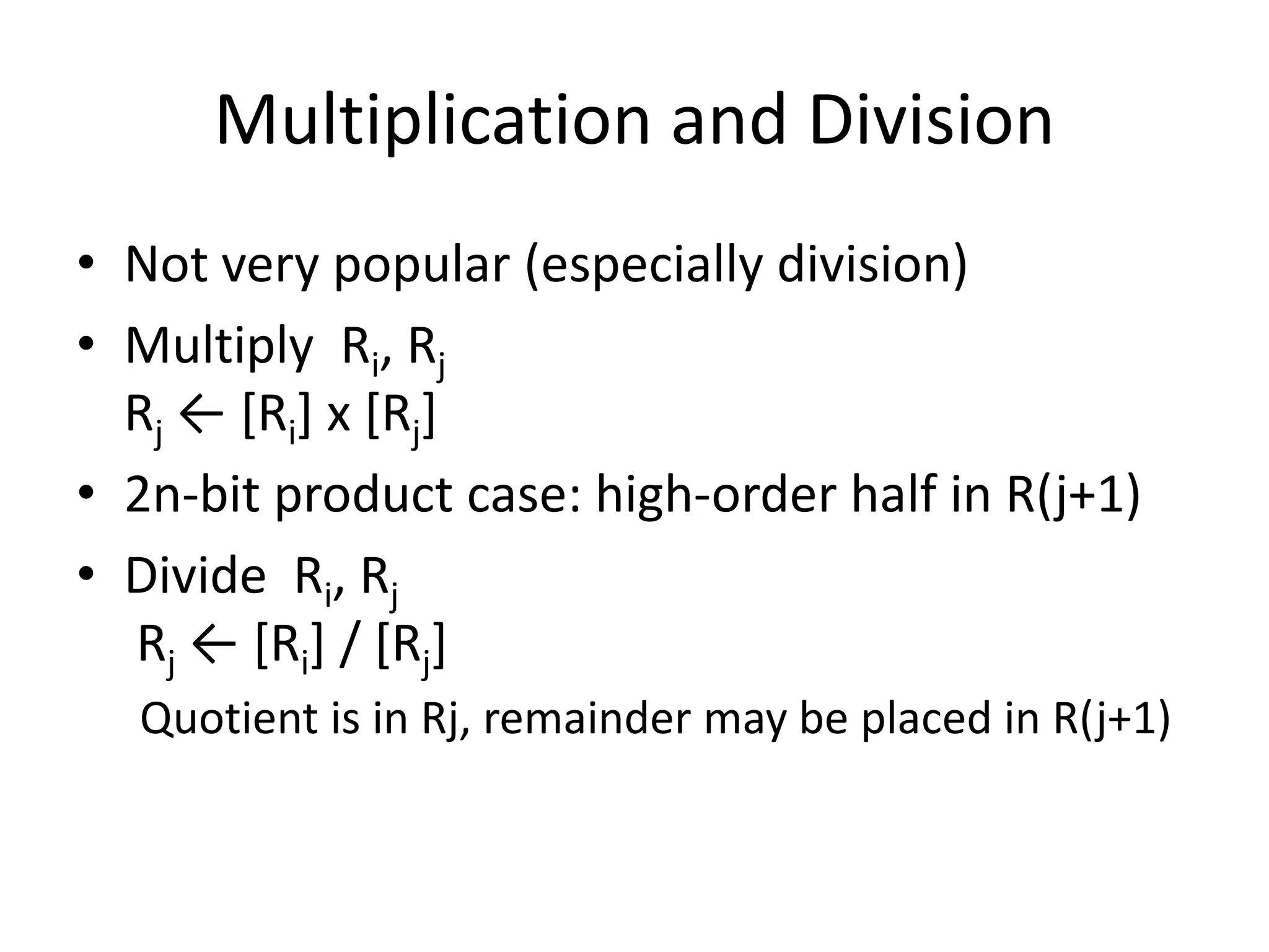 Multiplication and Division
• Not very popular (especially division)
• Multiply Ri, Rj
Rj ← [Ri] х [Rj]
• 2n-bit product case: high-order half in R(j+1)
• Divide Ri, Rj
Rj ← [Ri] / [Rj]
Quotient is in Rj, remainder may be placed in R(j+1)
 