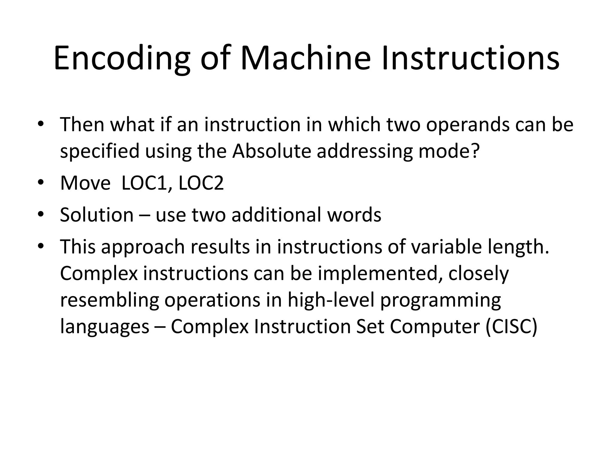 Encoding of Machine Instructions
• Then what if an instruction in which two operands can be
specified using the Absolute addressing mode?
• Move LOC1, LOC2
• Solution – use two additional words
• This approach results in instructions of variable length.
Complex instructions can be implemented, closely
resembling operations in high-level programming
languages – Complex Instruction Set Computer (CISC)
 