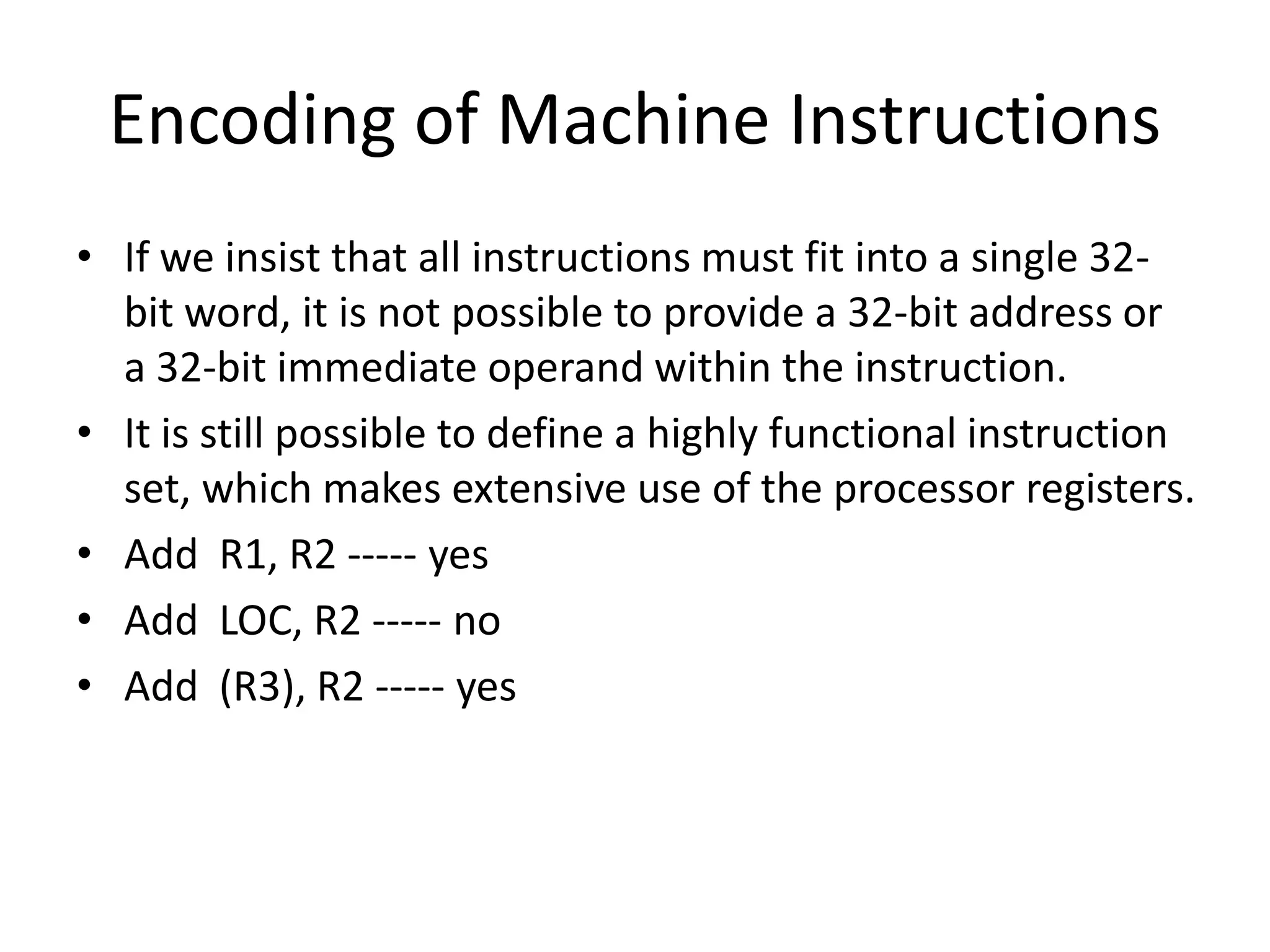 Encoding of Machine Instructions
• If we insist that all instructions must fit into a single 32-
bit word, it is not possible to provide a 32-bit address or
a 32-bit immediate operand within the instruction.
• It is still possible to define a highly functional instruction
set, which makes extensive use of the processor registers.
• Add R1, R2 ----- yes
• Add LOC, R2 ----- no
• Add (R3), R2 ----- yes
 