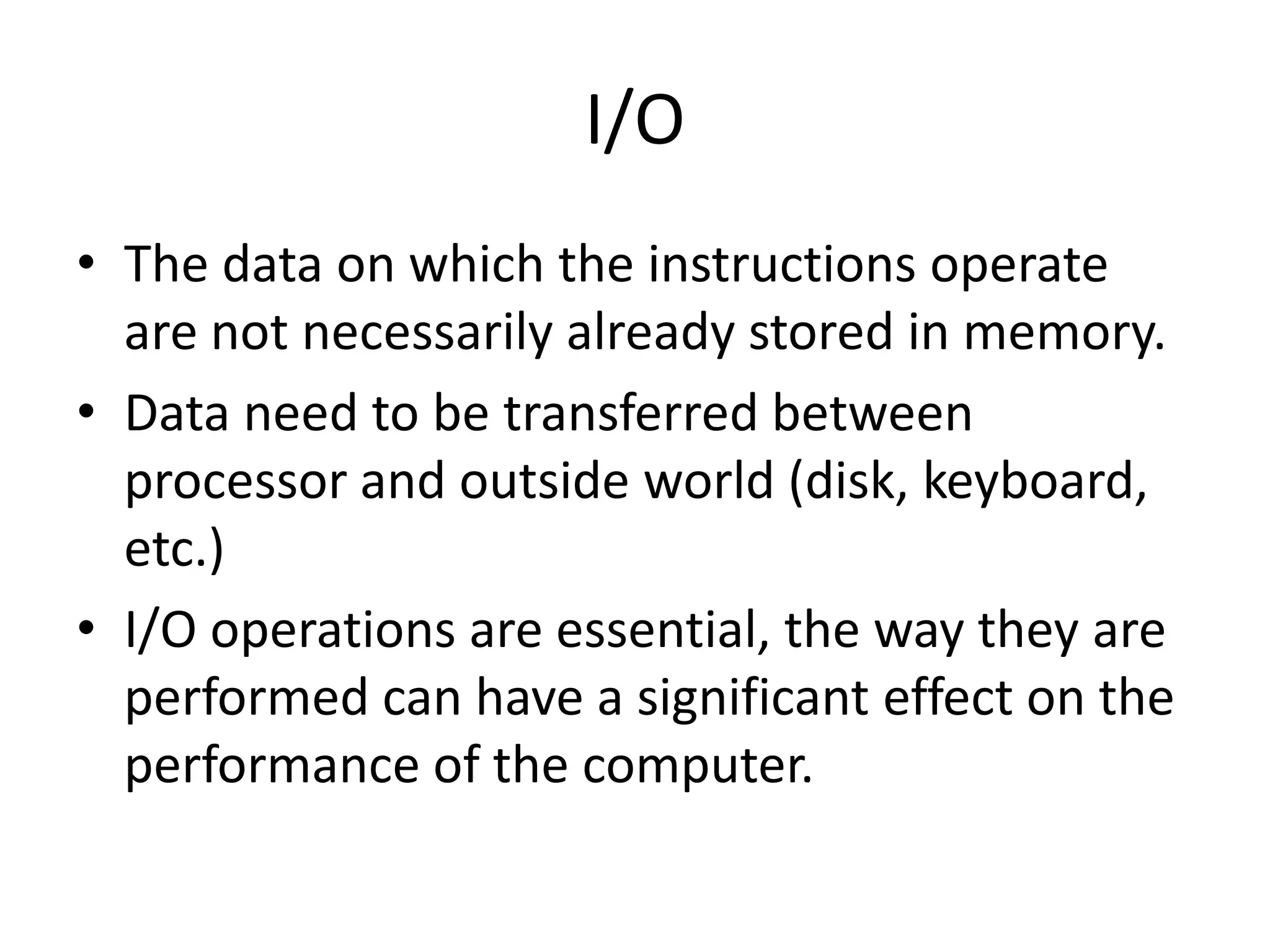 I/O
• The data on which the instructions operate
are not necessarily already stored in memory.
• Data need to be transferred between
processor and outside world (disk, keyboard,
etc.)
• I/O operations are essential, the way they are
performed can have a significant effect on the
performance of the computer.
 