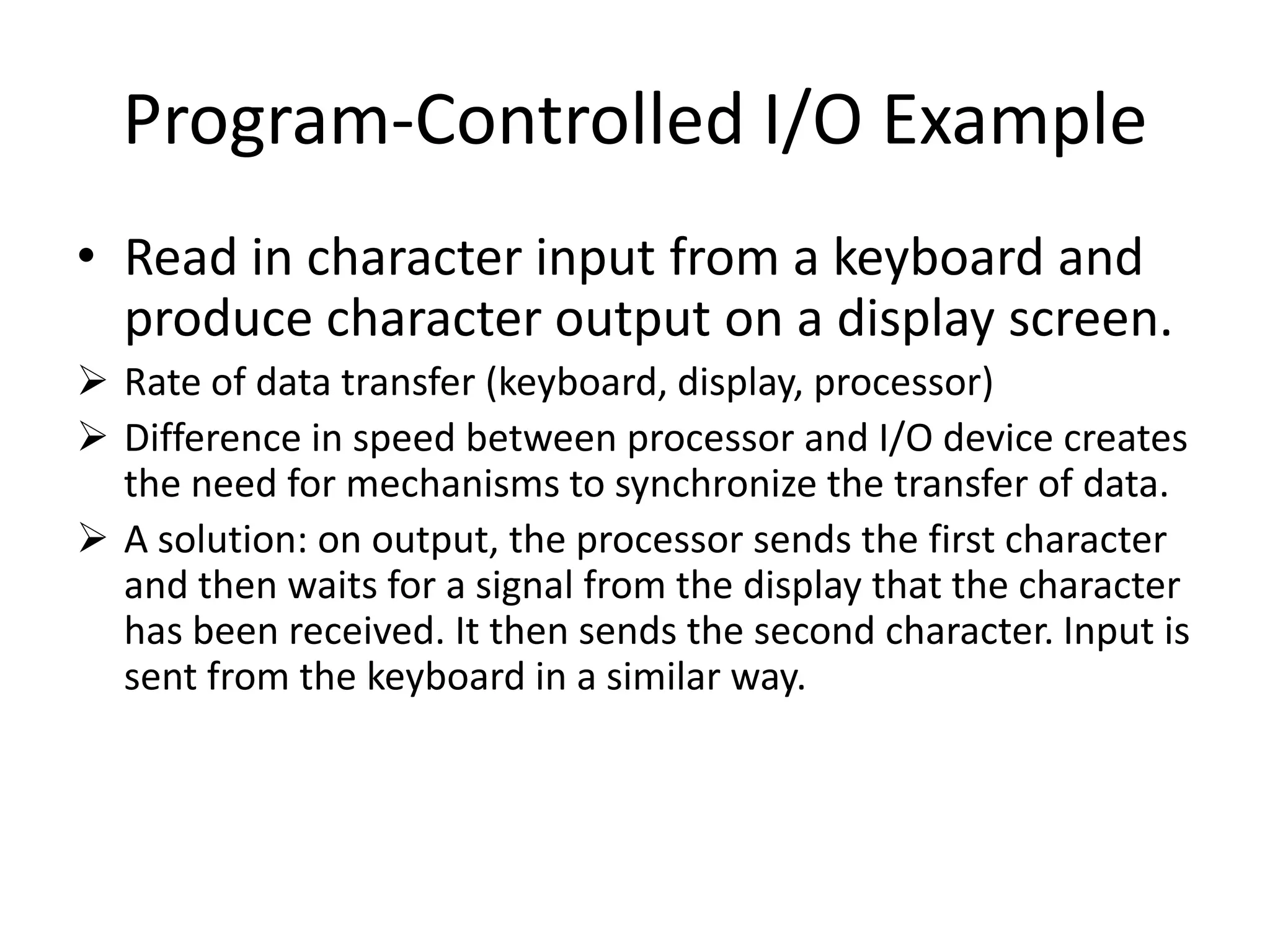 Program-Controlled I/O Example
• Read in character input from a keyboard and
produce character output on a display screen.
 Rate of data transfer (keyboard, display, processor)
 Difference in speed between processor and I/O device creates
the need for mechanisms to synchronize the transfer of data.
 A solution: on output, the processor sends the first character
and then waits for a signal from the display that the character
has been received. It then sends the second character. Input is
sent from the keyboard in a similar way.
 