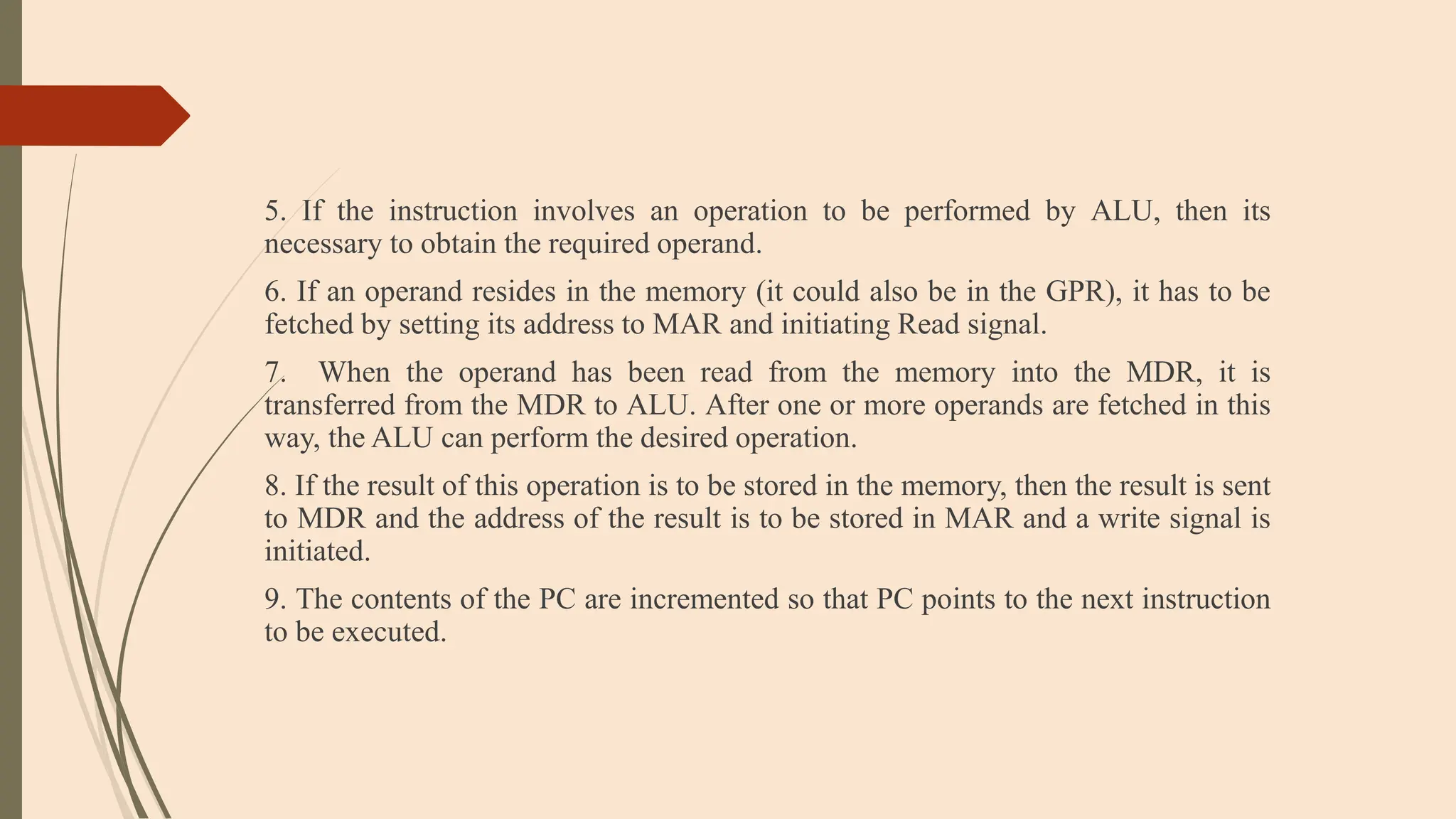 5. If the instruction involves an operation to be performed by ALU, then its
necessary to obtain the required operand.
6. If an operand resides in the memory (it could also be in the GPR), it has to be
fetched by setting its address to MAR and initiating Read signal.
7. When the operand has been read from the memory into the MDR, it is
transferred from the MDR to ALU. After one or more operands are fetched in this
way, the ALU can perform the desired operation.
8. If the result of this operation is to be stored in the memory, then the result is sent
to MDR and the address of the result is to be stored in MAR and a write signal is
initiated.
9. The contents of the PC are incremented so that PC points to the next instruction
to be executed.
 