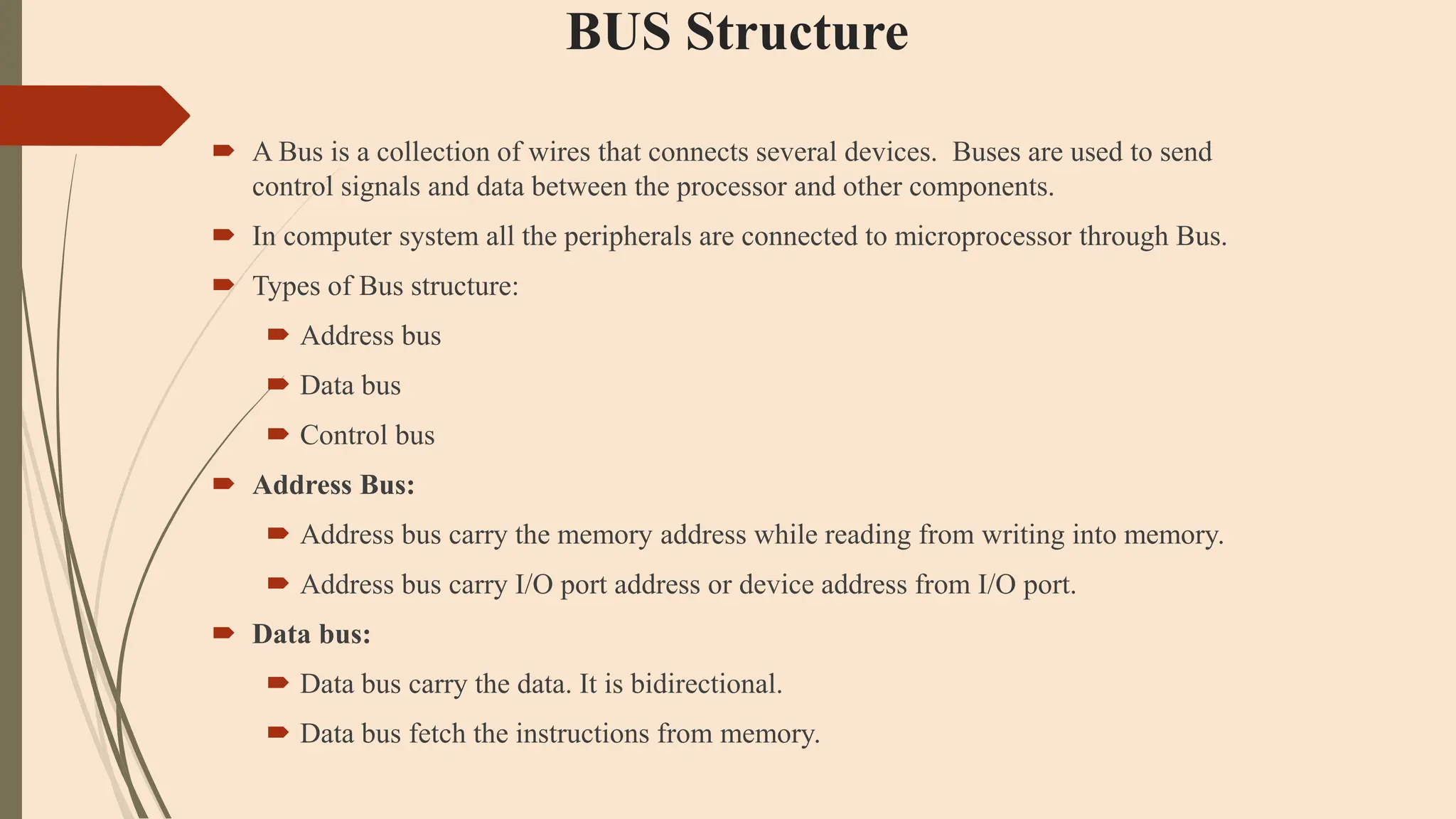 BUS Structure
 A Bus is a collection of wires that connects several devices. Buses are used to send
control signals and data between the processor and other components.
 In computer system all the peripherals are connected to microprocessor through Bus.
 Types of Bus structure:
 Address bus
 Data bus
 Control bus
 Address Bus:
 Address bus carry the memory address while reading from writing into memory.
 Address bus carry I/O port address or device address from I/O port.
 Data bus:
 Data bus carry the data. It is bidirectional.
 Data bus fetch the instructions from memory.
 